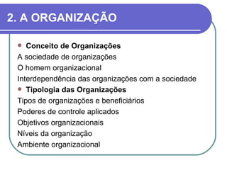 2. A ORGANIZAÇÃO

   Conceito de Organizações
 A sociedade de organizações
 O homem organizacional
 Interdependência das organizações com a sociedade
  Tipologia das Organizações
 Tipos de organizações e beneficiários
 Poderes de controle aplicados
 Objetivos organizacionais
 Níveis da organização
 Ambiente organizacional
 