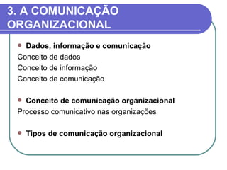3. A COMUNICAÇÃO
ORGANIZACIONAL
  Dados, informação e comunicação
 Conceito de dados
 Conceito de informação
 Conceito de comunicação

  Conceito de comunicação organizacional
 Processo comunicativo nas organizações

    Tipos de comunicação organizacional
 