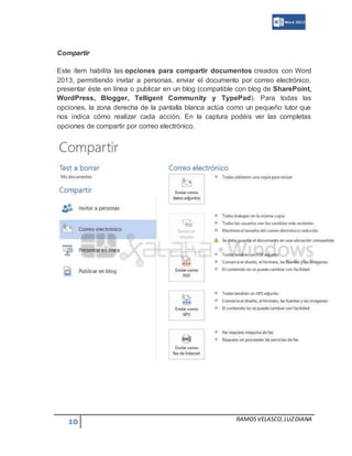 10 RAMOSVELASCO,LUZDIANA
Compartir
Este ítem habilita las opciones para compartir documentos creados con Word
2013, permitiendo invitar a personas, enviar el documento por correo electrónico,
presentar éste en línea o publicar en un blog (compatible con blog de SharePoint,
WordPress, Blogger, Telligent Community y TypePad). Para todas las
opciones, la zona derecha de la pantalla blanca actúa como un pequeño tutor que
nos indica cómo realizar cada acción. En la captura podéis ver las completas
opciones de compartir por correo electrónico.
 