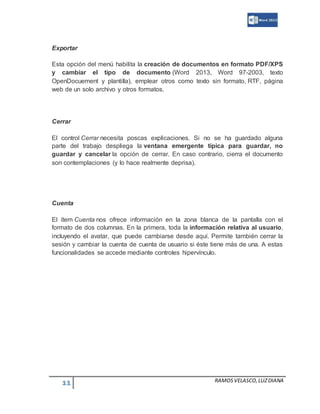 11 RAMOSVELASCO,LUZDIANA
Exportar
Esta opción del menú habilita la creación de documentos en formato PDF/XPS
y cambiar el tipo de documento (Word 2013, Word 97-2003, texto
OpenDocuement y plantilla), emplear otros como texto sin formato, RTF, página
web de un solo archivo y otros formatos.
Cerrar
El control Cerrar necesita poscas explicaciones. Si no se ha guardado alguna
parte del trabajo despliega la ventana emergente típica para guardar, no
guardar y cancelar la opción de cerrar. En caso contrario, cierra el documento
son contemplaciones (y lo hace realmente deprisa).
Cuenta
El ítem Cuenta nos ofrece información en la zona blanca de la pantalla con el
formato de dos columnas. En la primera, toda la información relativa al usuario,
incluyendo el avatar, que puede cambiarse desde aquí. Permite también cerrar la
sesión y cambiar la cuenta de cuenta de usuario si éste tiene más de una. A estas
funcionalidades se accede mediante controles hipervínculo.
 