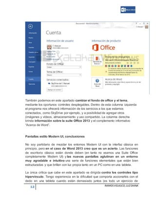 12 RAMOSVELASCO,LUZDIANA
También podemos en este apartado cambiar el fondo de office y el tema,
mediante los oportunos controles desplegables. Dentro de esta columna izquierda
el programa nos ofrecerá información de los servicios a los que estamos
conectados, como SkyDrive por ejemplo, y a posibilidad de agregar otros
(imágenes y vídeos, almacenamiento y uso compartido. La columna derecha
brinda información sobre la suite Office 2013 y el complemento informativo
“Acerca de Word”.
Pantallas estilo Modern UI, conclusiones
No soy partidario de mezclar los entornos Modern UI con la interfaz clásica en
principio, pero en el caso de Word 2013 creo que es un acierto. Las funciones
de escritorio clásico están donde deben (en tanto no veamos una Suite Office
completamente Modern UI) y las nuevas pantallas aglutinan en un entorno
muy agradable e intuitivo una serie de funciones elementales que están bien
estructuradas y que brillan con luz propia tanto en un PC como en una tableta.
La única crítica que cabe en este apartado va dirigida contra los controles tipo
hipervínculo. Tengo experiencia en la dificultad que comporta accionarlos con el
dedo en una tableta cuando están demasiado juntos (es todo un ejercicio de
 