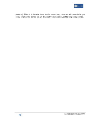 13 RAMOSVELASCO,LUZDIANA
puntería). Más si la tableta tiene mucha resolución, como es el caso de la que
estoy empleando, donde sin un dispositivo señalador, estás un poco perdido.
 