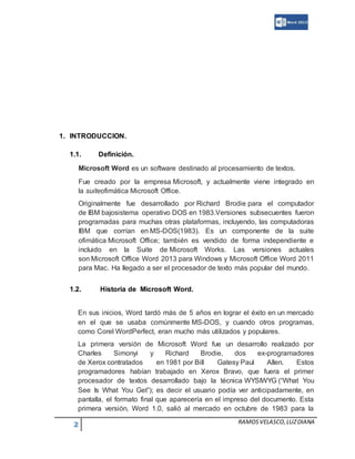 2 RAMOSVELASCO,LUZDIANA
1. INTRODUCCION.
1.1. Definición.
Microsoft Word es un software destinado al procesamiento de textos.
Fue creado por la empresa Microsoft, y actualmente viene integrado en
la suiteofimática Microsoft Office.
Originalmente fue desarrollado por Richard Brodie para el computador
de IBM bajosistema operativo DOS en 1983.Versiones subsecuentes fueron
programadas para muchas otras plataformas, incluyendo, las computadoras
IBM que corrían en MS-DOS(1983). Es un componente de la suite
ofimática Microsoft Office; también es vendido de forma independiente e
incluido en la Suite de Microsoft Works. Las versiones actuales
son Microsoft Office Word 2013 para Windows y Microsoft Office Word 2011
para Mac. Ha llegado a ser el procesador de texto más popular del mundo.
1.2. Historia de Microsoft Word.
En sus inicios, Word tardó más de 5 años en lograr el éxito en un mercado
en el que se usaba comúnmente MS-DOS, y cuando otros programas,
como Corel WordPerfect, eran mucho más utilizados y populares.
La primera versión de Microsoft Word fue un desarrollo realizado por
Charles Simonyi y Richard Brodie, dos ex-programadores
de Xerox contratados en 1981 por Bill Gatesy Paul Allen. Estos
programadores habían trabajado en Xerox Bravo, que fuera el primer
procesador de textos desarrollado bajo la técnica WYSIWYG (“What You
See Is What You Get”); es decir el usuario podía ver anticipadamente, en
pantalla, el formato final que aparecería en el impreso del documento. Esta
primera versión, Word 1.0, salió al mercado en octubre de 1983 para la
 