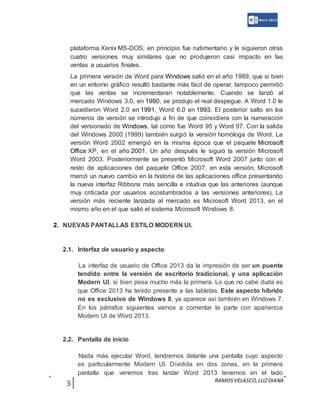 3 RAMOSVELASCO,LUZDIANA
plataforma Xenix MS-DOS; en principio fue rudimentario y le siguieron otras
cuatro versiones muy similares que no produjeron casi impacto en las
ventas a usuarios finales.
La primera versión de Word para Windows salió en el año 1989, que si bien
en un entorno gráfico resultó bastante más fácil de operar, tampoco permitió
que las ventas se incrementaran notablemente. Cuando se lanzó al
mercado Windows 3.0, en 1990, se produjo el real despegue. A Word 1.0 le
sucedieron Word 2.0 en 1991, Word 6.0 en 1993. El posterior salto en los
números de versión se introdujo a fin de que coincidiera con la numeración
del versionado de Windows, tal como fue Word 95 y Word 97. Con la salida
del Windows 2000 (1999) también surgió la versión homóloga de Word. La
versión Word 2002 emergió en la misma época que el paquete Microsoft
Office XP, en el año 2001. Un año después le siguió la versión Microsoft
Word 2003. Posteriormente se presentó Microsoft Word 2007 junto con el
resto de aplicaciones del paquete Office 2007, en esta versión, Microsoft
marcó un nuevo cambio en la historia de las aplicaciones office presentando
la nueva interfaz Ribbons más sencilla e intuitiva que las anteriores (aunque
muy criticada por usuarios acostumbrados a las versiones anteriores). La
versión más reciente lanzada al mercado es Microsoft Word 2013, en el
mismo año en el que salió el sistema Microsoft Windows 8.
2. NUEVAS PANTALLAS ESTILO MODERN UI.
2.1. Interfaz de usuario y aspecto
La interfaz de usuario de Office 2013 da la impresión de ser un puente
tendido entre la versión de escritorio tradicional, y una aplicación
Modern UI, si bien pesa mucho más la primera. Lo que no cabe duda es
que Office 2013 ha tenido presente a las tabletas. Este aspecto híbrido
no es exclusivo de Windows 8, ya aparece así también en Windows 7.
En los párrafos siguientes vamos a comentar la parte con apariencia
Modern UI de Word 2013.
2.2. Pantalla de inicio
Nada más ejecutar Word, tendremos delante una pantalla cuyo aspecto
es particularmente Modern UI. Dividida en dos zonas, en la primera
pantalla que veremos tras lanzar Word 2013 tenemos en el lado
 