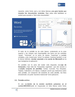 4 RAMOSVELASCO,LUZDIANA
izquierdo, sobre fondo azul y con letras blancas, una gran banda que
muestra los documentos recientes. Bajo estos está habilitado un
control para acceder a “Abrir otros documentos”.
El resto de la pantalla es de color blanco, conteniendo en la zona
superior y de manera casi imperceptible una barra con los controles
“ayuda”, “minimizar” en la barra de tareas, “maximizar“ a pantalla
completa y otro control para “cerrar” la ventana. Veremos también, si así
lo hemos definido, elavatar asociado a la cuenta de Microsoft con la
que manejamos la aplicación.
En paralelo con la zona del avatar está dispuesta una caja de
búsqueda y bajo ésta las “búsquedas sugeridas”, que dan acceso a
un amplio conjunto de plantillas: Cartas, Currículo, Fax, Etiquetas,
Tarjetas, Calendario y En blanco. Cualquier acción que realicemos sobre
esta pantalla, con excepción del asistente de cada plantilla, nos lleva
directamente a la parte “escritorio tradicional” de la aplicación.
2.3. Pantalla archivo
Si una vez dentro de la versión escritorio pulsamos en el
control ARCHIVO (está en mayúsculas en letra blanca sobre fondo
 