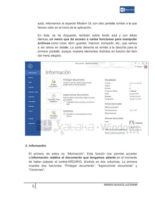 5 RAMOSVELASCO,LUZDIANA
azul), retornamos al aspecto Modern UI, con otra pantalla similar a la que
hemos visto en el inicio de la aplicación.
En ésta, se ha dispuesto, también sobre fondo azul y con letras
blancas, un menú que da acceso a varias funciones para manipular
archivos como crear, abrir, guardar, imprimir, compartir, etc., que vamos
a ver ahora en detalle. La parte derecha es similar a la descrita para la
primera pantalla, aunque muestra elementos distintos en función del ítem
del menú elegido.
3. Información
El primero de estos es “Información”. Esta función nos permite acceder
a información relativa al documento que tengamos abierto en el momento
de haber pulsado el control ARCHIVO, dividida en dos columnas. La primera
muestra tres funciones: “Proteger documento”, “Inspeccionar documento” y
“Versiones”.
 