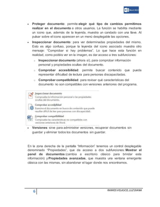 6 RAMOSVELASCO,LUZDIANA
 Proteger documento: permite elegir qué tipo de cambios permitimos
realizar en el documento a otros usuarios. La función se habilita mediante
un icono que, además de la leyenda, muestra un candado con una llave. Al
pulsar sobre el icono aparecen en un menú desplegable las opciones.
 Inspeccionar documento: para ver determinadas propiedades del mismo.
Esto es algo confuso, porque la leyenda del icono asociado muestra otro
mensaje: “Comprobar si hay problemas”. Lo que hace esta función en
realidad, como podéis ver en la imagen, es dar acceso a tres subfunciones:
o Inspeccionar documento (ahora sí), para comprobar información
personal y propiedades ocultas del documento.
o Comprobar accesibilidad: permite buscar contenido que pueda
representar dificultad de lectura para personas discapacitadas.
o Comprobar compatibilidad: para revisar qué características del
documento no son compatibles con versiones anteriores del programa.
 Versiones: sirve para administrar versiones, recuperar documentos sin
guardar y eliminar todos los documentos sin guardar.
En la zona derecha de la pantalla “Información” tenemos un control desplegable
denominado “Propiedades”, que da acceso a dos subfunciones: Mostrar el
panel de documentos (cambia a escritorio clásico para brindar esta
información) y Propiedades avanzadas, que muestra una ventana emergente
clásica con las mismas, sin abandonar el lugar donde nos encontramos.
 
