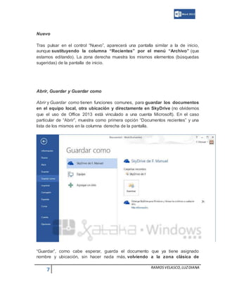 7 RAMOSVELASCO,LUZDIANA
Nuevo
Tras pulsar en el control “Nuevo”, aparecerá una pantalla similar a la de inicio,
aunque sustituyendo la columna “Recientes” por el menú “Archivo” (que
estamos editando). La zona derecha muestra los mismos elementos (búsquedas
sugeridas) de la pantalla de inicio.
Abrir, Guardar y Guardar como
Abrir y Guardar como tienen funciones comunes, para guardar los documentos
en el equipo local, otra ubicación y directamente en SkyDrive (no olvidemos
que el uso de Office 2013 está vinculado a una cuenta Microsoft). En el caso
particular de “Abrir”, muestra como primera opción “Documentos recientes” y una
lista de los mismos en la columna derecha de la pantalla.
“Guardar”, como cabe esperar, guarda el documento que ya tiene asignado
nombre y ubicación, sin hacer nada más, volviendo a la zona clásica de
 