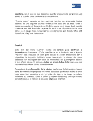 8 RAMOSVELASCO,LUZDIANA
escritorio. En el caso de que deseemos guardar el documento por primera vez,
saltará a Guardar como con todas sus características.
“Guardar como” presenta las tres opciones descritas de alojamiento destino,
además de una segunda columna contextual con cada una de ellas. Tanto si
deseamos guardar el documento en SkyDrive como en el equipo local muestra
una estructura del árbol de carpetas del servicio de alojamiento en la nube,
como en el equipo local. En agregar un sitio contempla por defecto Office 365
SharePoint y SkyDrive nuevamente.
Imprimir
Este ítem del menú “Archivo” habilita una pantalla para controlar la
impresión muy interesante . En la zona blanca, en la izquierda, tras la leyenda
“Imprimir”, está dispuesto el botón para ejecutar la acción directamente con el
dispositivo de impresión habilitado como determinado, el número de copias
deseadas y un desplegable con todas las impresoras a las que tengamos acceso,
o bien añadir alguna. El acceso a todas las propiedades de la impresora está
habilitado mediante un control tipo hipervínculo.
Respecto de la configuración de la página, tras la zona de la impresora hay una
serie de controles desplegables con iconos asociados que facilitan mucho la tarea,
pues están bien pensados y con un golpe de vista a los iconos se adivina
fácilmente su cometido. Entre el primer y segundo control hay una caja de texto
para seleccionar el número o rango de páginas a imprimir.
 