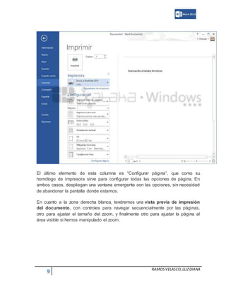 9 RAMOSVELASCO,LUZDIANA
El último elemento de esta columna es “Configurar página”, que como su
homólogo de impresora sirve para configurar todas las opciones de página. En
ambos casos, despliegan una ventana emergente con las opciones, sin necesidad
de abandonar la pantalla donde estamos.
En cuanto a la zona derecha blanca, tendremos una vista previa de impresión
del documento, con controles para navegar secuencialmente por las páginas,
otro para ajustar el tamaño del zoom, y finalmente otro para ajustar la página al
área visible si hemos manipulado el zoom.
 