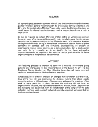 RESUMEN
La siguiente propuesta tiene como fin realizar una evaluación financiera dando las
pautas y manejos para la implementación del presupuesto correspondiente al año
2014 a la Comercializadora Méndez Pinzon Ltda. Luego de obtener estos datos se
podrá tomar decisiones importantes como realizar nuevas inversiones a corto y
largo plazo.
Lo que se requiere es realizar diferentes análisis sobre las variaciones que han
tenido en estos años, dando así información verás para la toma de decisiones que
permita crear acciones correctivas en las diferentes áreas de la compañía. Aunque
los objetivos del trabajo en algún momento se tuvieron que desviar debido a que la
compañía no contaba con una estructura organizacional; se elaboró el
organigrama, misión, visión, objetivos de la comercializadora. Con la colaboración
por parte de la compañía en la recolección de los datos entregados
compendiosamente se registraron los métodos usados puntualmente de forma
organizada para la interpretación de los mismos
ABSTRACT
The following proposal is intended to carry out a financial assessment giving
patterns and maneuvers for the implementation of the budget for 2014 to the
Distributor Pinzon Mendez Ltd. After obtaining these data will make important
decisions as new investment in the short and long term.
What is required is different analyzes on changes that have taken over the years,
thus giving you will see information for decision making that allows create
corrective actions in different areas of the company. Although the objectives of the
work at some point had to divert because the company did not have an
organizational structure, the organizational structure, mission, vision , objectives of
the marketing was developed. With the collaboration of the company in the data
collection methods used concisely delivered promptly organized were recorded for
the interpretation thereof
11
 