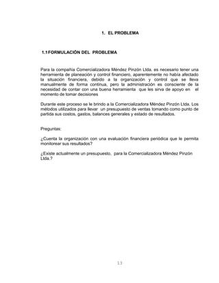 1. EL PROBLEMA
1.1FORMULACIÓN DEL PROBLEMA
Para la compañía Comercializadora Méndez Pinzón Ltda. es necesario tener una
herramienta de planeación y control financiero, aparentemente no había afectado
la situación financiera, debido a la organización y control que se lleva
manualmente de forma continua, pero la administración es consciente de la
necesidad de contar con una buena herramienta que les sirva de apoyo en el
momento de tomar decisiones
Durante este proceso se le brindo a la Comercializadora Méndez Pinzón Ltda. Los
métodos utilizados para llevar un presupuesto de ventas tomando como punto de
partida sus costos, gastos, balances generales y estado de resultados.
Preguntas:
¿Cuenta la organización con una evaluación financiera periódica que le permita
monitorear sus resultados?
¿Existe actualmente un presupuesto, para la Comercializadora Méndez Pinzón
Ltda.?
13
 