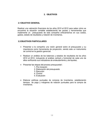 2. OBJETIVOS
2.1OBJETIVO GENERAL
Realizar una valoración financiera de los años 2010 al 2012 para saber cómo se
encuentra la situación contable estableciendo las pautas y herramientas que
implemente un presupuesto de esta compañía enfocándonos en sus costos,
gastos, estado de resultados y rotación de inventarios.
2.2OBJETIVOS PARTICULARES
• Presentar a la compañía una visión general sobre el presupuesto y su
importancia como herramienta de proyección, siendo este un instrumento
de control en la gestión gerencial.
• Realizar un análisis de los balances y estados de resultados de los años
2010 al 2012, incluyendo el análisis vertical y horizontal de cada uno de
ellos verificando sus indicadores de endeudamiento y de liquidez.
• Presentar las etapas del proceso presupuestal :
1. Pre iniciación
2. Elaboración del presupuesto
3. Ejecución
4. Control
5. Evaluación
• Elaborar políticas puntuales de compras de inventarios, estableciendo
tiempos de pago y márgenes de rotación puntuales para la compra de
inventarios.
14
 