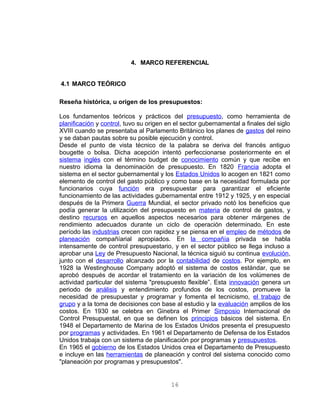 4. MARCO REFERENCIAL
4.1 MARCO TEÓRICO
Reseña histórica, u origen de los presupuestos:
Los fundamentos teóricos y prácticos del presupuesto, como herramienta de
planificación y control, tuvo su origen en el sector gubernamental a finales del siglo
XVIII cuando se presentaba al Parlamento Británico los planes de gastos del reino
y se daban pautas sobre su posible ejecución y control.
Desde el punto de vista técnico de la palabra se deriva del francés antiguo
bougette o bolsa. Dicha acepción intentó perfeccionarse posteriormente en el
sistema inglés con el término budget de conocimiento común y que recibe en
nuestro idioma la denominación de presupuesto. En 1820 Francia adopta el
sistema en el sector gubernamental y los Estados Unidos lo acogen en 1821 como
elemento de control del gasto público y como base en la necesidad formulada por
funcionarios cuya función era presupuestar para garantizar el eficiente
funcionamiento de las actividades gubernamental entre 1912 y 1925, y en especial
después de la Primera Guerra Mundial, el sector privado notó los beneficios que
podía generar la utilización del presupuesto en materia de control de gastos, y
destino recursos en aquellos aspectos necesarios para obtener márgenes de
rendimiento adecuados durante un ciclo de operación determinado. En este
período las industrias crecen con rapidez y se piensa en el empleo de métodos de
planeación compañíarial apropiados. En la compañía privada se habla
intensamente de control presupuestario, y en el sector público se llega incluso a
aprobar una Ley de Presupuesto Nacional, la técnica siguió su continua evolución,
junto con el desarrollo alcanzado por la contabilidad de costos. Por ejemplo, en
1928 la Westinghouse Company adoptó el sistema de costos estándar, que se
aprobó después de acordar el tratamiento en la variación de los volúmenes de
actividad particular del sistema "presupuesto flexible”. Esta innovación genera un
periodo de análisis y entendimiento profundos de los costos, promueve la
necesidad de presupuestar y programar y fomenta el tecnicismo, el trabajo de
grupo y a la toma de decisiones con base al estudio y la evaluación amplios de los
costos. En 1930 se celebra en Ginebra el Primer Simposio Internacional de
Control Presupuestal, en que se definen los principios básicos del sistema. En
1948 el Departamento de Marina de los Estados Unidos presenta el presupuesto
por programas y actividades. En 1961 el Departamento de Defensa de los Estados
Unidos trabaja con un sistema de planificación por programas y presupuestos.
En 1965 el gobierno de los Estados Unidos crea el Departamento de Presupuesto
e incluye en las herramientas de planeación y control del sistema conocido como
"planeación por programas y presupuestos".
16
 