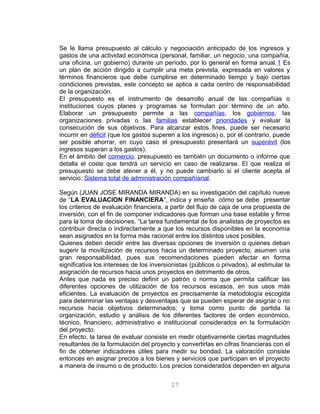 Se le llama presupuesto al cálculo y negociación anticipado de los ingresos y
gastos de una actividad económica (personal, familiar, un negocio, una compañía,
una oficina, un gobierno) durante un período, por lo general en forma anual.1 Es
un plan de acción dirigido a cumplir una meta prevista, expresada en valores y
términos financieros que debe cumplirse en determinado tiempo y bajo ciertas
condiciones previstas, este concepto se aplica a cada centro de responsabilidad
de la organización.
El presupuesto es el instrumento de desarrollo anual de las compañías o
instituciones cuyos planes y programas se formulan por término de un año.
Elaborar un presupuesto permite a las compañías, los gobiernos, las
organizaciones privadas o las familias establecer prioridades y evaluar la
consecución de sus objetivos. Para alcanzar estos fines, puede ser necesario
incurrir en déficit (que los gastos superen a los ingresos) o, por el contrario, puede
ser posible ahorrar, en cuyo caso el presupuesto presentará un superávit (los
ingresos superan a los gastos).
En el ámbito del comercio, presupuesto es también un documento o informe que
detalla el coste que tendrá un servicio en caso de realizarse. El que realiza el
presupuesto se debe atener a él, y no puede cambiarlo si el cliente acepta el
servicio. Sistema total de administración compañíarial.
Según (JUAN JOSE MIRANDA MIRANDA) en su investigación del capítulo nueve
de “LA EVALUACION FINANCIERA”, indica y enseña cómo se debe presentar
los criterios de evaluación financiera, a partir del flujo de caja de una propuesta de
inversión, con el fin de componer indicadores que forman una base estable y firme
para la toma de decisiones. “La tarea fundamental de los analistas de proyectos es
contribuir directa o indirectamente a que los recursos disponibles en la economía
sean asignados en la forma más racional entre los distintos usos posibles.
Quienes deben decidir entre las diversas opciones de inversión o quienes deban
sugerir la movilización de recursos hacia un determinado proyecto, asumen una
gran responsabilidad, pues sus recomendaciones pueden afectar en forma
significativa los intereses de los inversionistas (públicos o privados), al estimular la
asignación de recursos hacia unos proyectos en detrimento de otros.
Antes que nada es preciso definir un patrón o norma que permita calificar las
diferentes opciones de utilización de los recursos escasos, en sus usos más
eficientes. La evaluación de proyectos es precisamente la metodología escogida
para determinar las ventajas y desventajas que se pueden esperar de asignar o no
recursos hacia objetivos determinados; y toma como punto de partida la
organización, estudio y análisis de los diferentes factores de orden económico,
técnico, financiero, administrativo e institucional considerados en la formulación
del proyecto.
En efecto, la tarea de evaluar consiste en medir objetivamente ciertas magnitudes
resultantes de la formulación del proyecto y convertirlas en cifras financieras con el
fin de obtener indicadores útiles para medir su bondad. La valoración consiste
entonces en asignar precios a los bienes y servicios que participan en el proyecto
a manera de insumo o de producto. Los precios considerados dependen en alguna
17
 