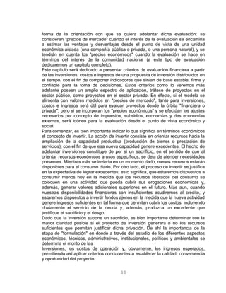 forma de la orientación con que se quiera adelantar dicha evaluación: se
consideran "precios de mercado" cuando el interés de la evaluación se encamina
a estimar las ventajas y desventajas desde el punto de vista de una unidad
económica aislada (una compañía pública o privada, o una persona natural), y se
tendrán en cuenta los "precios económicos" cuando la evaluación se hace en
términos del interés de la comunidad nacional (a este tipo de evaluación
dedicaremos un capítulo completo).
Este capítulo será dedicado a presentar criterios de evaluación financiera a partir
de las inversiones, costos e ingresos de una propuesta de inversión distribuidos en
el tiempo, con el fin de componer indicadores que sirvan de base estable, firme y
confiable para la toma de decisiones. Estos criterios como lo veremos más
adelante poseen un amplio espectro de aplicación, trátese de proyectos en el
sector público, como proyectos en el sector privado. En efecto, si el modelo se
alimenta con valores medidos en "precios de mercado", tanto para inversiones,
costos e ingresos será útil para evaluar proyectos desde la órbita "financiera o
privada"; pero si se incorporan los "precios económicos" y se efectúan los ajustes
necesarios por concepto de impuestos, subsidios, economías y des economías
externas, será idóneo para la evaluación desde el punto de vista económico y
social.
Para comenzar, es bien importante indicar lo que significa en términos económicos
el concepto de invertir. La acción de invertir consiste en orientar recursos hacia la
ampliación de la capacidad productiva (producción de bienes o prestación de
servicios), con el fin de que esa nueva capacidad genere excedentes. El hecho de
adelantar inversiones constituye de por si un sacrificio, en el sentido de que al
orientar recursos económicos a usos específicos, se deja de atender necesidades
presentes. Mientras más se invierta en un momento dado, menos recursos estarán
disponibles para el consumo diario. Por otro lado, el proceso de invertir se justifica
en la expectativa de lograr excedentes; esto significa, que estaremos dispuestos a
consumir menos hoy en la medida que los recursos liberados del consumo se
coloquen en una actividad que pueda cubrir sus erogaciones económicas y,
además, generar valores adicionales superiores en el futuro. Más aun, cuando
nuestras disponibilidades financieras son insuficientes acudiremos al crédito, y
estaremos dispuestos a invertir fondos ajenos en la medida que la nueva actividad
genere ingresos suficientes en tal forma que permitan cubrir los costos, incluyendo
obviamente el servicio de la deuda y, además, produzca un excedente que
justifique el sacrificio y el riesgo.
Dado que la inversión supone un sacrificio, es bien importante determinar con la
mayor claridad posible si el proyecto de inversión generará o no los recursos
suficientes que permitan justificar dicha privación. De ahí la importancia de la
etapa de "formulación" en donde a través del estudio de los diferentes aspectos
económicos, técnicos, administrativos, institucionales, políticos y ambientales se
determina el monto de las
Inversiones, los costos de operación y, obviamente, los ingresos esperados,
permitiendo así aplicar criterios conducentes a establecer la calidad, conveniencia
y oportunidad del proyecto.
18
 