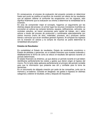 En consecuencia, el proceso de evaluación del proyecto consiste en determinar
hasta qué punto se justifica el sacrificio de inversión por efecto de los resultados
que se esperan obtener al confrontar las erogaciones con los ingresos, esto
significa finalmente que la evaluación se orienta a determinar la rentabilidad de la
inversión.
En aras de comprender mejor el concepto, hagamos un seguimiento por las
distintas etapas del proceso: en primer lugar los recursos monetarios invertidos se
convierten en activos (se compran terrenos, equipos, edificaciones, vehículos, se
contratan estudios, se hacen previsiones para capital de trabajo, etc.); estos
activos a través del proceso de producción y combinados adecuadamente con
ciertos insumos (mano de obra, materiales, procesos, etc.) producen ciertos
bienes o servicios que al ser vendidos generan ingresos. Al comparar los ingresos
con la inversión en activos y la compra de insumos se podrá determinar la
rentabilidad del proyecto.”
Estados de Resultados:
En contabilidad el Estado de resultados, Estado de rendimiento económico o
Estado de pérdidas y ganancias, es un estado financiero que muestra ordenada y
detalladamente la forma de como se obtuvo el resultado del ejercicio durante un
periodo determinado.
El estado financiero es dinámico, ya que abarca un período durante el cual deben
identificarse perfectamente los costos y gastos que dieron origen al ingreso del
mismo. Por lo tanto debe aplicarse perfectamente al principio del periodo contable
para que la información que presenta sea útil y confiable para la toma de
decisiones.
Es un documento de obligada creación por parte de las compañías, junto con la
memoria y el balance. Consiste en desglosar, los gastos e ingresos en distintas
categorías y obtener el resultado, antes y después de impuestos.
19
 