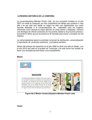 4.2RESEÑA HISTORICA DE LA COMPAÑÍA
La comercializadora Méndez Pinzón Ltda., es una compañía fundada en el año
2007 con sede en Zipaquirá, por dos compañeros de trabajo que quisieron ir más
allá y es por esto que desde su origen ha sido una organización con visión
futurista dedicada a la comercialización de materiales para los hogares,
ofreciendo como siempre la mejor elección en pisos baños y acabados, mantuvo
una ideología de ofrecer productos de muy buena calidad a muy buenos precios y
buscando lo último que se encuentra en el mercado para entrar a competir con los
mejores.
La comercializadora ejerce la actividad comercial de distribución, comercialización
e importación de productos cerámicos y porcelana sanitaria
Dentro del enfoque de expansión en el año 2008 se abrió una sala en Ubate y en
el año 2010 otra sala en el pueblo de Tocancipa y de esta forma han tratado de
llevar una competencia leal frente a sus competidores
Misión
Figura No 2 Misión Comercializadora Méndez Pinzón Ltda.
Visión
21
 