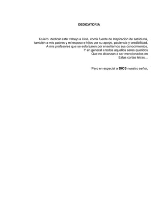 DEDICATORIA
Quiero dedicar este trabajo a Dios, como fuente de Inspiración de sabiduría,
también a mis padres y mi esposo e hijos por su apoyo, paciencia y credibilidad,
A mis profesores que se esforzaron por enseñarnos sus conocimientos,
Y en general a todos aquellos seres queridos
Que no alcanzan a ser mencionados en
Estas cortas letras…
Pero en especial a DIOS nuestro señor,
 