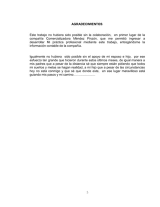 AGRADECIMIENTOS
Este trabajo no hubiera sido posible sin la colaboración, en primer lugar de la
compañía Comercializadora Méndez Pinzón, que me permitió ingresar a
desarrollar Mi práctica profesional mediante este trabajo, entregándome la
información contable de la compañía.
Igualmente no hubiera sido posible sin el apoyo de mi esposo e hijo, por ese
esfuerzo tan grande que hicieron durante estos últimos meses, de igual manera a
mis padres que a pesar de la distancia sé que siempre están pidiendo que todos
mi sueños y metas se hagan realidad, a mi hijo que a pesar de las circunstancias
hoy no está conmigo y que sé que donde este, en ese lugar maravilloso está
guiando mis pasos y mi camino…………………
5
 