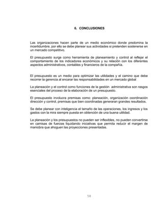 6. CONCLUSIONES
Las organizaciones hacen parte de un medio económico donde predomina la
incertidumbre, por ello se debe planear sus actividades si pretenden sostenerse en
un mercado competitivo.
El presupuesto surge como herramienta de planeamiento y control al reflejar el
comportamiento de los indicadores económicos y su relación con los diferentes
aspectos administrativos, contables y financieros de la compañía.
El presupuesto es un medio para optimizar las utilidades y el camino que debe
recorrer la gerencia al encarar las responsabilidades en un mercado global
La planeación y el control como funciones de la gestión administrativa son rasgos
esenciales del proceso de la elaboración de un presupuesto.
El presupuesto involucra premisas como: planeación, organización coordinación
dirección y control, premisas que bien coordinadas generaran grandes resultados.
Se debe planear con inteligencia el tamaño de las operaciones, los ingresos y los
gastos con la mira siempre puesta en obtención de una buena utilidad.
La planeación y los presupuestos no pueden ser inflexibles, no pueden convertirse
en camisas de fuerzas liquidando iniciativas que permita reducir el margen de
maniobra que ahoguen las proyecciones presentadas.
58
 