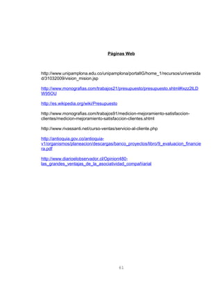 Páginas Web
http://www.unipamplona.edu.co/unipamplona/portalIG/home_1/recursos/universida
d/31032009/vision_mision.jsp
http://www.monografias.com/trabajos21/presupuesto/presupuesto.shtml#ixzz2lLD
W95OU
http://es.wikipedia.org/wiki/Presupuesto
http://www.monografias.com/trabajos91/medicion-mejoramiento-satisfaccion-
clientes/medicion-mejoramiento-satisfaccion-clientes.shtml
http://www.rivassanti.net/curso-ventas/servicio-al-cliente.php
http://antioquia.gov.co/antioquia-
v1/organismos/planeacion/descargas/banco_proyectos/libro/9_evaluacion_financie
ra.pdf
http://www.diarioelobservador.cl/Opinion480-
las_grandes_ventajas_de_la_asociatividad_compañíarial
61
 