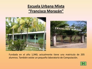 Escuela Urbana Mixta
“Francisco Morazán”
Fundada en el año 1,940; actualmente tiene una matricula de 205
alumnos. También existe un pequeño laboratorio de Computación.
 