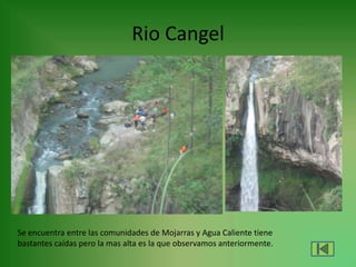 Rio Cangel
Se encuentra entre las comunidades de Mojarras y Agua Caliente tiene
bastantes caídas pero la mas alta es la que observamos anteriormente.
 
