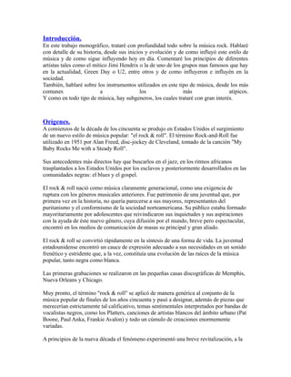 Introducción.
En este trabajo monográfico, trataré con profundidad todo sobre la música rock. Hablaré
con detalle de su historia, desde sus inicios y evolución y de como influyó este estilo de
música y de como sigue influyendo hoy en día. Comentaré los principios de diferentes
artistas tales como el mítico Jimi Hendrix o la de uno de los grupos mas famosos que hay
en la actualidad, Green Day o U2, entre otros y de como influyeron e influyén en la
sociedad.
También, hablaré sobre los instrumentos utilizados en este tipo de música, desde los más
comunes                   a                 los               más                atipicos.
Y como en todo tipo de música, hay subgeneros, los cuales trataré con gran interés.



Orígenes.
A comienzos de la década de los cincuenta se produjo en Estados Unidos el surgimiento
de un nuevo estilo de música popular: "el rock & roll". El término Rock-and-Roll fue
utilizado en 1951 por Alan Freed, disc-jockey de Cleveland, tomado de la canción "My
Baby Rocks Me with a Steady Roll".

Sus antecedentes más directos hay que buscarlos en el jazz, en los ritmos africanos
trasplantados a los Estados Unidos por los esclavos y posteriormente desarrollados en las
comunidades negras: el blues y el gospel.

El rock & roll nació como música claramente generacional, como una exigencia de
ruptura con los géneros musicales anteriores. Fue patrimonio de una juventud que, por
primera vez en la historia, no quería parecerse a sus mayores, representantes del
puritanismo y el conformismo de la sociedad norteamericana. Su público estaba formado
mayoritariamente por adolescentes que reivindicaron sus inquietudes y sus aspiraciones
con la ayuda de éste nuevo género, cuya difusión por el mundo, breve pero espectacular,
encontró en los medios de comunicación de masas su principal y gran aliado.

El rock & roll se convirtió rápidamente en la síntesis de una forma de vida. La juventud
estadounidense encontró un cauce de expresión adecuado a sus necesidades en un sonido
frenético y estridente que, a la vez, constituía una evolución de las raíces de la música
popular, tanto negra como blanca.

Las primeras grabaciones se realizaron en las pequeñas casas discográficas de Memphis,
Nueva Orleans y Chicago.

Muy pronto, el término "rock & roll" se aplicó de manera genérica al conjunto de la
música popular de finales de los años cincuenta y pasó a designar, además de piezas que
merecerían estrictamente tal calificativo, temas sentimentales interpretados por bandas de
vocalistas negros, como los Platters, canciones de artistas blancos del ámbito urbano (Pat
Boone, Paul Anka, Frankie Avalon) y todo un cúmulo de creaciones enormemente
variadas.

A principios de la nueva década el fenómeno experimentó una breve revitalización, a la
 