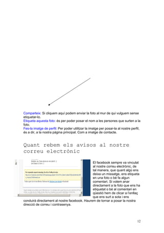 Comparteix: Si cliquem aquí podem enviar la foto al mur de qui vulguem sense
etiquetar-lo.
Etiqueta aquesta foto: és per poder posar el nom a les persones que surten a la
foto.
Fes-la imatge de perfil: Per poder utilitzar la imatge per posar-la al nostre perfil,
és a dir, a la nostra pàgina principal. Com a imatge de contacte.


Quant rebem els avisos al nostre
correu electrònic
                                              El facebook sempre va vinculat
                                              al nostre correu electrònic, de
                                              tal manera, que quant algú ens
                                              deixa un missatge, ens etiqueta
                                              en una foto o bé fa algun
                                              comentari. Si volem anar
                                              directament a la foto que ens ha
                                              etiquetat o bé al comentari en
                                              qüestió hem de clicar a l’enllaç
                                              que ens surt a sota i ens
conduirà directament al nostre facebook. Haurem de tornar a posar la nostra
direcció de correu i contrasenya.




                                                                                  12
 