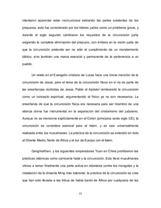 11
intentaron aparentar estar incircuncisos estirando las partes existentes de los
prepucios, esto fue considerado por los líderes judíos como un problema grave, y
durante el siglo segundo cambiaron los requisitos de la circuncisión judía
exigiendo la completa eliminación del prepucio, con énfasis en la visión judía de
que la circuncisión pretende ser no sólo el cumplimiento de un mandamiento
bíblico, sino también una marca esencial y permanente de la pertenencia a un
pueblo.
Un relato en el Evangelio cristiano de Lucas hace una breve mención de la
circuncisión de Jesús, pero el tema de la circuncisión física en sí no es parte de
las enseñanzas recibidas de Jesús. Pablo el Apóstol reinterpretó la circuncisión
como un concepto espiritual, argumentando el físico ya no son necesarios. La
enseñanza de que la circuncisión física era necesaria para ser miembro de una
alianza divina fue instrumental en la separación del cristianismo del judaísmo.
Aunque no se menciona explícitamente en el Corán (principios sexto siglo CE), la
circuncisión se considera esencial para el Islam, y es casi universalmente
realizada entre los musulmanes. La práctica de la circuncisión se extendió en todo
el Oriente Medio, Norte de África y el sur de Europa con el Islam.
GenghisKhan, y los siguientes emperadores Yuan en China prohibieron las
prácticas islámicas como carnicería halal y la circuncisión. Esto llevó musulmanes
chinos a tomar finalmente una parte activa en rebelarse contra los mongoles y la
instalación de la dinastía Ming más tolerante, la práctica de la circuncisión se cree
que han sido llevada a las tribus de habla bantú de África por cualquiera de los
 