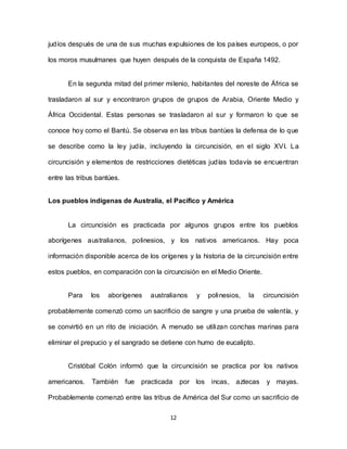 12
judíos después de una de sus muchas expulsiones de los países europeos, o por
los moros musulmanes que huyen después de la conquista de España 1492.
En la segunda mitad del primer milenio, habitantes del noreste de África se
trasladaron al sur y encontraron grupos de grupos de Arabia, Oriente Medio y
África Occidental. Estas personas se trasladaron al sur y formaron lo que se
conoce hoy como el Bantú. Se observa en las tribus bantúes la defensa de lo que
se describe como la ley judía, incluyendo la circuncisión, en el siglo XVI. La
circuncisión y elementos de restricciones dietéticas judías todavía se encuentran
entre las tribus bantúes.
Los pueblos indígenas de Australia, el Pacífico y América
La circuncisión es practicada por algunos grupos entre los pueblos
aborígenes australianos, polinesios, y los nativos americanos. Hay poca
información disponible acerca de los orígenes y la historia de la circuncisión entre
estos pueblos, en comparación con la circuncisión en el Medio Oriente.
Para los aborígenes australianos y polinesios, la circuncisión
probablemente comenzó como un sacrificio de sangre y una prueba de valentía, y
se convirtió en un rito de iniciación. A menudo se utilizan conchas marinas para
eliminar el prepucio y el sangrado se detiene con humo de eucalipto.
Cristóbal Colón informó que la circuncisión se practica por los nativos
americanos. También fue practicada por los incas, aztecas y mayas.
Probablemente comenzó entre las tribus de América del Sur como un sacrificio de
 