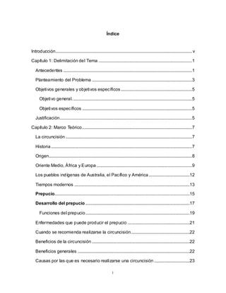 i
Índice
Introducción........................................................................................................................... v
Capítulo 1: Delimitación del Tema ....................................................................................1
Antecedentes ....................................................................................................................1
Planteamiento del Problema ..........................................................................................3
Objetivos generales y objetivos específicos ................................................................5
Objetivo general............................................................................................................5
Objetivos específicos ...................................................................................................5
Justificación.......................................................................................................................5
Capítulo 2: Marco Teórico...................................................................................................7
La circuncisión..................................................................................................................7
Historia...............................................................................................................................7
Origen.................................................................................................................................8
Oriente Medio, África y Europa ......................................................................................9
Los pueblos indígenas de Australia, el Pacífico y América.....................................12
Tiempos modernos ........................................................................................................13
Prepucio..........................................................................................................................15
Desarrollo del prepucio ..............................................................................................17
Funciones del prepucio..............................................................................................19
Enfermedades que puede producir el prepucio ........................................................21
Cuando se recomienda realizarse la circuncisión.....................................................22
Beneficios de la circuncisión ........................................................................................22
Beneficios generales .....................................................................................................22
Causas por las que es necesario realizarse una circuncisión ................................23
 