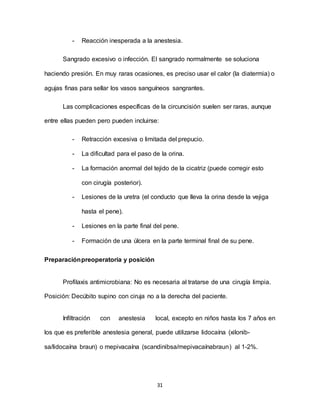31
- Reacción inesperada a la anestesia.
Sangrado excesivo o infección. El sangrado normalmente se soluciona
haciendo presión. En muy raras ocasiones, es preciso usar el calor (la diatermia) o
agujas finas para sellar los vasos sanguíneos sangrantes.
Las complicaciones específicas de la circuncisión suelen ser raras, aunque
entre ellas pueden pero pueden incluirse:
- Retracción excesiva o limitada del prepucio.
- La dificultad para el paso de la orina.
- La formación anormal del tejido de la cicatriz (puede corregir esto
con cirugía posterior).
- Lesiones de la uretra (el conducto que lleva la orina desde la vejiga
hasta el pene).
- Lesiones en la parte final del pene.
- Formación de una úlcera en la parte terminal final de su pene.
Preparaciónpreoperatoria y posición
Profilaxis antimicrobiana: No es necesaria al tratarse de una cirugía limpia.
Posición: Decúbito supino con ciruja no a la derecha del paciente.
Infiltración con anestesia local, excepto en niños hasta los 7 años en
los que es preferible anestesia general, puede utilizarse lidocaína (xilonib-
sa/lidocaína braun) o mepivacaína (scandinibsa/mepivacaínabraun) al 1-2%.
 