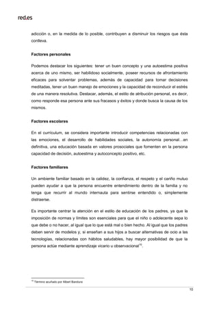10
adicción o, en la medida de lo posible, contribuyen a disminuir los riesgos que ésta
conlleva.
Factores personales
Podemos destacar los siguientes: tener un buen concepto y una autoestima positiva
acerca de uno mismo, ser habilidoso socialmente, poseer recursos de afrontamiento
eficaces para solventar problemas, además de capacidad para tomar decisiones
meditadas, tener un buen manejo de emociones y la capacidad de reconducir el estrés
de una manera resolutiva. Destacar, además, el estilo de atribución personal, es decir,
como responde esa persona ante sus fracasos y éxitos y donde busca la causa de los
mismos.
Factores escolares
En el currículum, se considera importante introducir competencias relacionadas con
las emociones, el desarrollo de habilidades sociales, la autonomía personal…en
definitiva, una educación basada en valores prosociales que fomenten en la persona
capacidad de decisión, autoestima y autoconcepto positivo, etc.
Factores familiares
Un ambiente familiar basado en la calidez, la confianza, el respeto y el cariño mutuo
pueden ayudar a que la persona encuentre entendimiento dentro de la familia y no
tenga que recurrir al mundo internauta para sentirse entendido o, simplemente
distraerse.
Es importante centrar la atención en el estilo de educación de los padres, ya que la
imposición de normas y límites son esenciales para que el niño o adolecente sepa lo
que debe o no hacer, al igual que lo que está mal o bien hecho. Al igual que los padres
deben servir de modelos y, si enseñan a sus hijos a buscar alternativas de ocio a las
tecnologías, relacionadas con hábitos saludables, hay mayor posibilidad de que la
persona actúe mediante aprendizaje vicario u observacional10
.
10
Término acuñado por Albert Bandura
 