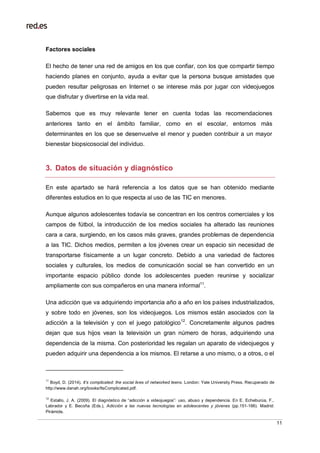 11
Factores sociales
El hecho de tener una red de amigos en los que confiar, con los que compartir tiempo
haciendo planes en conjunto, ayuda a evitar que la persona busque amistades que
pueden resultar peligrosas en Internet o se interese más por jugar con videojuegos
que disfrutar y divertirse en la vida real.
Sabemos que es muy relevante tener en cuenta todas las recomendaciones
anteriores tanto en el ámbito familiar, como en el escolar, entornos más
determinantes en los que se desenvuelve el menor y pueden contribuir a un mayor
bienestar biopsicosocial del individuo.
3. Datos de situación y diagnóstico
En este apartado se hará referencia a los datos que se han obtenido mediante
diferentes estudios en lo que respecta al uso de las TIC en menores.
Aunque algunos adolescentes todavía se concentran en los centros comerciales y los
campos de fútbol, la introducción de los medios sociales ha alterado las reuniones
cara a cara, surgiendo, en los casos más graves, grandes problemas de dependencia
a las TIC. Dichos medios, permiten a los jóvenes crear un espacio sin necesidad de
transportarse físicamente a un lugar concreto. Debido a una variedad de factores
sociales y culturales, los medios de comunicación social se han convertido en un
importante espacio público donde los adolescentes pueden reunirse y socializar
ampliamente con sus compañeros en una manera informal11
.
Una adicción que va adquiriendo importancia año a año en los países industrializados,
y sobre todo en jóvenes, son los videojuegos. Los mismos están asociados con la
adicción a la televisión y con el juego patológico12
. Concretamente algunos padres
dejan que sus hijos vean la televisión un gran número de horas, adquiriendo una
dependencia de la misma. Con posterioridad les regalan un aparato de videojuegos y
pueden adquirir una dependencia a los mismos. El retarse a uno mismo, o a otros, o el
11
Boyd, D. (2014). It’s complicated: the social lives of networked teens. London: Yale University Press. Recuperado de
http://www.danah.org/books/ItsComplicated.pdf.
12
Estallo, J. A. (2009). El diagnóstico de “adicción a videojuegos”: uso, abuso y dependencia. En E. Echeburúa, F.,
Labrador y E. Becoña (Eds.), Adicción a las nuevas tecnologías en adolescentes y jóvenes (pp.151-166). Madrid:
Pirámide.
 