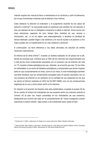 12
intentar superar las marcas le lleva a mantenerse en la conducta y sufrir la tolerancia,
por lo que incrementan el tiempo que le dedican a los mismos.
Cabe destacar la adicción al ordenador y el surgimiento reciente de los casos de
adicción a Internet13
, la cual puede darse en personas que cambian de una adicción a
otra, por ejemplo de ser un trabajador compulsivo a adicto a Internet. Como ocurre con
otras adicciones, aspectos de ocio, tiempo libre, facilidad de uso, acceso a
información, etc., si no se saben usar adecuadamente, o dosificar la cantidad de
tiempo dedicado, pueden llegar a ser adictivos y en vez de ayudar a la persona a vivir
mejor pueden ser un impedimento en su vida cotidiana o personal.
A continuación, se hará referencia a los datos derivados de estudios de ámbito
nacional e internacional.
El informe de Eu Kids Online14
, muestra un análisis realizado en 25 países de la UE,
donde se concluye que, mientras que un 29% de los menores han experimentado uno
o más de los cinco componentes asociados con un excesivo uso de Internet, tan solo
un 1% muestra niveles patológicos de uso. Además, se encontró que ese 1% de niños
se enfrentaban a una serie de desafíos psicológicos y emocionales que tenían impacto
tanto en sus comportamiento en línea, como no en línea. A nivel metodológico también
conviene destacar que los componentes escogidos para el estudio asociados con un
uso excesivo de Internet no se centraron en la cantidad de uso (aspectos en los que
se centra el informe realizado en 2012 de EU.NET.ADBI), sino en las consecuencias
negativas de su uso y cómo hacen sentir a los menores.
En relación a la posición de España ante esta problemática, ocupaba el puesto 20 de
25 en cuanto al número de indicadores de uso excesivo entre sus menores (siendo el
número 25 el país con mayor porcentaje en los indicadores de uso excesivo),
destacando por encima del resto en el comportamiento de “verse navegando cuando
realmente no tienen interés”, algo similar a ver la televisión para “pasar el rato”.
13
Echeburúa, E. (1999). ¿Adicciones sin drogas? Las nuevas adicciones. Bilbao: Desclée de Brouwer.
14
David Smahel, Ellen Helsper, Lelia Green, Veronika Kalmus, Lukas Blinka and Kjartan Ólafsson (2012). Excessive
Internet Use among European Children. Recuperado de: http://www.eukidsonline.net/
 