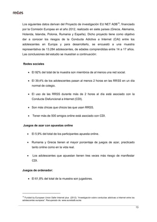 13
Los siguientes datos derivan del Proyecto de investigación EU NET ADB15
, financiado
por la Comisión Europea en el año 2012, realizado en siete países (Grecia, Alemania,
Holanda, Islandia, Polonia, Rumania y España). Dicho proyecto tiene como objetivo
dar a conocer los riesgos de la Conducta Adictiva a Internet (CAI) entre los
adolescentes en Europa y para desarrollarlo, se encuestó a una muestra
representativa de 13.284 adolescentes, de edades comprendidas entre 14 a 17 años.
Las conclusiones del estudio se muestran a continuación:
Redes sociales
 El 92% del total de la muestra son miembros de al menos una red social.
 El 39,4% de los adolescentes pasan al menos 2 horas en las RRSS en un día
normal de colegio.
 El uso de las RRSS durante más de 2 horas al día está asociado con la
Conducta Disfuncional a Internet (CDI).
 Son más chicas que chicos las que usan RRSS.
 Tener más de 500 amigos online está asociado con CDI.
Juegos de azar con apuestas online
 El 5,9% del total de los participantes apuesta online.
 Rumania y Grecia tienen el mayor porcentaje de juegos de azar, practicado
tanto online como en la vida real.
 Los adolescentes que apuestan tienen tres veces más riesgo de manifestar
CDI.
Juegos de ordenador:
 El 61,8% del total de la muestra son jugadores.
15
Funded by European Union Safer Internet plus (2012). “Investigación sobre conductas adictivas a Internet entre los
adolescentes europeos”. Recuperado de: www.eunetadb.eu/es
 