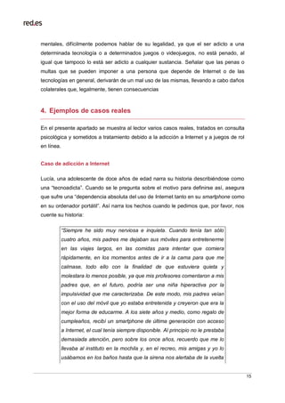 15
mentales, difícilmente podemos hablar de su legalidad, ya que el ser adicto a una
determinada tecnología o a determinados juegos o videojuegos, no está penado, al
igual que tampoco lo está ser adicto a cualquier sustancia. Señalar que las penas o
multas que se pueden imponer a una persona que depende de Internet o de las
tecnologías en general, derivarán de un mal uso de las mismas, llevando a cabo daños
colaterales que, legalmente, tienen consecuencias
4. Ejemplos de casos reales
En el presente apartado se muestra al lector varios casos reales, tratados en consulta
psicológica y sometidos a tratamiento debido a la adicción a Internet y a juegos de rol
en línea.
Caso de adicción a Internet
Lucía, una adolescente de doce años de edad narra su historia describiéndose como
una “tecnoadicta”. Cuando se le pregunta sobre el motivo para definirse así, asegura
que sufre una “dependencia absoluta del uso de Internet tanto en su smartphone como
en su ordenador portátil”. Así narra los hechos cuando le pedimos que, por favor, nos
cuente su historia:
“Siempre he sido muy nerviosa e inquieta. Cuando tenía tan sólo
cuatro años, mis padres me dejaban sus móviles para entretenerme
en las viajes largos, en las comidas para intentar que comiera
rápidamente, en los momentos antes de ir a la cama para que me
calmase, todo ello con la finalidad de que estuviera quieta y
molestara lo menos posible, ya que mis profesores comentaron a mis
padres que, en el futuro, podría ser una niña hiperactiva por la
impulsividad que me caracterizaba. De este modo, mis padres veían
con el uso del móvil que yo estaba entretenida y creyeron que era la
mejor forma de educarme. A los siete años y medio, como regalo de
cumpleaños, recibí un smartphone de última generación con acceso
a Internet, el cual tenía siempre disponible. Al principio no le prestaba
demasiada atención, pero sobre los once años, recuerdo que me lo
llevaba al instituto en la mochila y, en el recreo, mis amigas y yo lo
usábamos en los baños hasta que la sirena nos alertaba de la vuelta
 