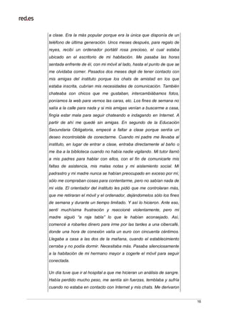 16
a clase. Era la más popular porque era la única que disponía de un
teléfono de última generación. Unos meses después, para regalo de
reyes, recibí un ordenador portátil rosa precioso, el cual estaba
ubicado en el escritorio de mi habitación. Me pasaba las horas
sentada enfrente de él, con mi móvil al lado, hasta el punto de que se
me olvidaba comer. Pasados dos meses dejé de tener contacto con
mis amigas del instituto porque los chats de amistad en los que
estaba inscrita, cubrían mis necesidades de comunicación. También
chateaba con chicos que me gustaban, intercambiábamos fotos,
poníamos la web para vernos las caras, etc. Los fines de semana no
salía a la calle para nada y si mis amigas venían a buscarme a casa,
fingía estar mala para seguir chateando e indagando en Internet. A
partir de ahí me quedé sin amigas. En segundo de la Educación
Secundaria Obligatoria, empecé a faltar a clase porque sentía un
deseo incontrolable de conectarme. Cuando mi padre me llevaba al
instituto, en lugar de entrar a clase, entraba directamente al baño o
me iba a la biblioteca cuando no había nadie vigilando. Mi tutor llamó
a mis padres para hablar con ellos, con el fin de comunicarle mis
faltas de asistencia, mis malas notas y mi aislamiento social. Mi
padrastro y mi madre nunca se habían preocupado en exceso por mí,
sólo me compraban cosas para contentarme, pero no sabían nada de
mi vida. El orientador del instituto les pidió que me controlaran más,
que me retiraran el móvil y el ordenador, dejándomelos sólo los fines
de semana y durante un tiempo limitado. Y así lo hicieron. Ante eso,
sentí muchísima frustración y reaccioné violentamente, pero mi
madre siguió “a raja tabla” lo que le habían aconsejado. Así,
comencé a robarles dinero para irme por las tardes a una cibercafé,
donde una hora de conexión valía un euro con cincuenta céntimos.
Llegaba a casa a las dos de la mañana, cuando el establecimiento
cerraba y no podía dormir. Necesitaba más. Pasaba silenciosamente
a la habitación de mi hermano mayor a cogerle el móvil para seguir
conectada.
Un día tuve que ir al hospital a que me hicieran un análisis de sangre.
Había perdido mucho peso, me sentía sin fuerzas, temblaba y sufría
cuando no estaba en contacto con Internet y mis chats. Me derivaron
 