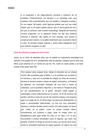 17
a un psiquiatra y me diagnosticaron anorexia y trastorno de la
ansiedad. Posteriormente, me llevaron a un psicólogo para que
analizara más profundamente que me pasaba y trabajara conmigo.
Yo me negué. Mi madre, entre lágrimas gritaba que era una mala
madre, que no me había sabido educar, que no tenía ganas de vivir.
Así que, al verla así, cedí a asistir al psicólogo. Después de hacerme
muchas preguntas, en la siguiente sesión me dijo que padecía
“adicción a Internet”. Me explicó en qué consiste, qué causas y
consecuencias existen y el posible tratamiento que necesitaría llevar
a cabo. Al principio estaba indecisa y ahora estoy trabajando duro
para intentar recuperar mi vida”.
Caso de adicción a juegos de rol en línea
Jesús, es un chico de dieciséis años que ha estado en tratamiento psicológico por
adicción a los juegos de rol y, actualmente, está recuperado. Asegura que ha sido muy
difícil, pues estamos en un mundo en que las TIC, están en todas partes y se hace
cuesta arriba saber decir NO.
“Con catorce años empezó todo. Hasta el momento era un chaval
normal. Me encantaba jugar al fútbol, ir a ver partidos con mi padre y
mi hermano y salir con mi pandilla de amigos los fines de semana.
Durante la semana asistía a clases de inglés, entrenaba y, al finalizar
los deberes, me conectaba alrededor de una hora y media al
ordenador. Leía el periódico deportivo y me metía en Facebook para
ver las actualizaciones de la gente. Siempre había jugado a
videojuegos y tenía videoconsola en mi cuarto. Un fin de semana me
quedé a dormir en casa de uno de mis mejores amigos y me propuso
jugar a un juego de rol. En dicho juego, las personas desempeñan un
papel o personalidad determinada. La mía era muy autoritaria,
agresiva y siempre llevaba armas encima. En estos juegos, te tienes
que “meter en el papel”, como su propio nombre indica.
Sinceramente nos picamos a jugar, tanto mi amigo como yo.
Quedábamos para jugar todos los días, en su casa o en la mía,
renunciando a ciertas actividades como el deporte, que tanto nos
gustaba. Cuando mi amigo se iba de mi casa o yo me iba de la suya,
sentía la necesidad imperiosa de seguir jugando, de seguir con esa
 