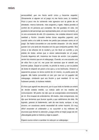 18
personalidad, que me hacía sentir único y hacerme respetar.
Obviamente si alguien en el juego no me hacía caso, lo mataba.
Poco a poco me fui volviendo más agresivo con la gente de mí
alrededor, menos tolerante, más exigente y rígido. Había perdido el
control de mi persona por completo. No me gustaba mi vida, me
gustaba la del personaje que representaba pero, en ese momento, yo
no era consciente de ello. En ocasiones, me costaba discernir entre
realidad y ficción. Llevaba tantas horas seguidas jugando, que
cuando salía a la calle la mente me pedía que actuase como en el
juego. Se había convertido en una terrible obsesión. Un día, decidí
quedar con una serie de chavales con los que compartía partida. Nos
vimos a las afueras de la ciudad y yo me llevé un cuchillo y una
pistola de bolas, armas que a veces seleccionaba en el juego.
Cuando llegamos allí, trazamos las líneas de acción. Los papeles
serían los mismos que en el videojuego. Cuando, en una ocasión uno
de ellos fue a por mí, me puse tan nervioso que le asesté una
enorme paliza. Saqué el cuchillo, le pinché la mano y con la pistola
de bolas le disparé sin parar a los ojos y a los testículos. Vinieron a
separarme porque no tenía control de mí mismo, no podía parar de
pegarle. Me había convertido al cien por cien en mi jugador del
videojuego, olvidando qué era ficción y qué realidad. Si no me
hubiesen parado, lo hubiese matado.
El chico que agredí me denunció, por lo que toda mi familia se enteró
de donde estaba metido. La noticia salió en los medios de
comunicación. Mi padre me dijo que se avergonzaba enormemente
de mí. Era incapaz de entenderme. Mi madre, más comprensiva, me
dijo que teníamos que buscar ayuda y que saldríamos de ésta. He
logrado, gracias al tratamiento, salir de ese bucle, aunque, si soy
sincero, en ocasiones siento necesidad de volver hacerlo. Es muy
difícil encender el ordenador y no sucumbir a los millones de
anuncios que llaman tu atención ¡Juega online al mejor juego de rol!,
¡Descárgate gratis tu historia y elige tu papel!...
Espero nunca volver a cambiar mi vida por un videojuego.
 