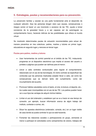 19
5. Estrategias, pautas y recomendaciones para su prevención.
La prevención familiar y escolar es una parte fundamental ante el desarrollo de
cualquier adicción. Que las personas tengan claro que causas, consecuencias o
riesgos corren al hacer un uso incorrecto o excesivo de las TIC, ayuda a tomar
conciencia de la gravedad futura y a ser capaces así de autorregular su
comportamiento futuro, haciendo disfrute de las posibilidades que ofrece el mundo
virtual.
Se mostrarán determinadas pautas de actuación recomendables para actuar de
manera preventiva en tres colectivos: padres, madres y tutores en primer lugar,
educadores en segundo lugar y menores en tercer lugar.
Pautas para padres, madres y tutores
 Usar herramientas de control parental en el ámbito de las TIC, instaurando
programas en el dispositivo electrónico que impida el acceso del usuario a
portales o páginas que pueden ser dañinas para el menor.
 Llevar a cabo contratos conductuales para regular el comportamiento
relacionado con el uso de las tecnologías. En dicho contrato se especifican las
conductas que las personas implicadas aceptan llevar a cabo, así como las
consecuencias que se derivan tanto del cumplimiento, como del
incumplimiento del acuerdo.
 Promover hábitos saludables como el teatro, el cine, la lectura, el deporte, etc.,
los cuales sean incompatibles con el uso de las TIC. Los padres pueden hacer
ver a sus hijos las ventajas de adquirir dichos hábitos.
 Limitar el uso del ordenador y establecer qué se va a hacer en ese tiempo de
conexión, por ejemplo, buscar información acerca de algún trabajo del
instituto, contestar a correo, etc.
 Situar los aparatos electrónicos (ordenador, consola, etc.) en un lugar visible
de casa donde se pueda controlar lo que se está haciendo.
 Fomentar las relaciones sociales o participaciones en grupo, animando al
menor a participar en actividades como campamentos de verano, trabajos del
 