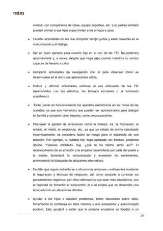 20
instituto con compañeros de clase, equipo deportivo, etc. Los padres también
pueden animar a sus hijos a que inviten a los amigos a casa.
 Facilitar actividades en las que compartir tiempo juntos y estén basadas en la
comunicación y el diálogo.
 Ser un buen ejemplo para nuestro hijo en el uso de las TIC. No podemos
recomendarle y, a veces, exigirle que haga algo cuando nosotros no somos
capaces de llevarlo a cabo.
 Compartir actividades de navegación con él para observar cómo se
desenvuelve en la red y que aplicaciones utiliza.
 Instruir y reforzar actividades relativas al uso adecuado de las TIC
(relacionadas con los estudios, los trabajos escolares o la formación
académica).
 Evitar poner en funcionamiento los aparatos electrónicos en las horas de las
comidas, ya que son momentos que pueden ser aprovechados para dialogar
en familia y compartir tanto alegrías, como preocupaciones.
 Promover la gestión de emociones como la tristeza, ira, la frustración, el
enfado, el miedo, la vergüenza, etc., ya que un estado de ánimo canalizado
incorrectamente, se considera factor de riesgo para el desarrollo de una
adicción. Por ejemplo, si nuestro hijo llega cabreado del instituto, podemos
decirle: “Pareces enfadado, hijo, ¿qué te ha hecho sentir así?” El
reconocimiento de su emoción y la empatía desarrollada por parte del padre o
la madre, fomentará la comunicación y expresión de sentimientos,
promoviendo la búsqueda de soluciones alternativas.
 Facilitar que sepan enfrentarse a situaciones ansiosas o estresantes mediante
la respiración y técnicas de relajación, así como ayudarle a controlar los
pensamientos negativos, por otros alternativos que sean más adaptativos, con
la finalidad de fomentar el autocontrol, el cual evitará que se desarrolle una
tecnoadicción en situaciones difíciles.
 Ayudar a los hijos a resolver problemas, tomar decisiones sobre ellos,
fomentando la confianza en ellos mismos y una autoestima y autoconcepto
positivo. Esto ayudará a evitar que la persona encadene su libertad a un
 