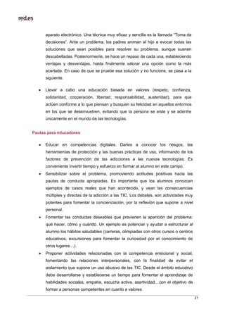 21
aparato electrónico. Una técnica muy eficaz y sencilla es la llamada “Toma de
decisiones”. Ante un problema, los padres animan al hijo a evocar todas las
soluciones que sean posibles para resolver su problema, aunque suenen
descabelladas. Posteriormente, se hace un repaso de cada una, estableciendo
ventajas y desventajas, hasta finalmente valorar una opción como la más
acertada. En caso de que se pruebe esa solución y no funcione, se pasa a la
siguiente.
 Llevar a cabo una educación basada en valores (respeto, confianza,
solidaridad, cooperación, libertad, responsabilidad, austeridad), para que
actúen conforme a lo que piensan y busquen su felicidad en aquellos entornos
en los que se desenvuelven, evitando que la persona se aísle y se adentre
únicamente en el mundo de las tecnologías.
Pautas para educadores
 Educar en competencias digitales. Darles a conocer los riesgos, las
herramientas de protección y las buenas prácticas de uso, informando de los
factores de prevención de las adicciones a las nuevas tecnologías. Es
conveniente invertir tiempo y esfuerzo en formar al alumno en este campo.
 Sensibilizar sobre el problema, promoviendo actitudes positivas hacia las
pautas de conducta apropiadas. Es importante que los alumnos conozcan
ejemplos de casos reales que han acontecido, y vean las consecuencias
múltiples y directas de la adicción a las TIC. Los debates, son actividades muy
potentes para fomentar la concienciación, por la reflexión que supone a nivel
personal.
 Fomentar las conductas deseables que previenen la aparición del problema:
qué hacer, cómo y cuándo. Un ejemplo es potenciar y ayudar a estructurar al
alumno los hábitos saludables (carreras, olimpiadas con otros cursos o centros
educativos, excursiones para fomentar la curiosidad por el conocimiento de
otros lugares…).
 Proponer actividades relacionadas con la competencia emocional y social,
fomentando las relaciones interpersonales, con la finalidad de evitar el
aislamiento que supone un uso abusivo de las TIC. Desde el ámbito educativo
debe desarrollarse y establecerse un tiempo para fomentar el aprendizaje de
habilidades sociales, empatía, escucha activa, asertividad…con el objetivo de
formar a personas competentes en cuanto a valores.
 