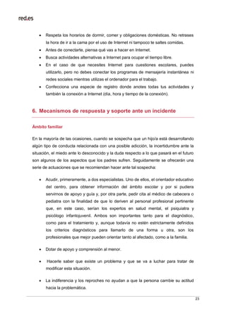 23
 Respeta los horarios de dormir, comer y obligaciones domésticas. No retrases
la hora de ir a la cama por el uso de Internet ni tampoco te saltes comidas.
 Antes de conectarte, piensa qué vas a hacer en Internet.
 Busca actividades alternativas a Internet para ocupar el tiempo libre.
 En el caso de que necesites Internet para cuestiones escolares, puedes
utilizarlo, pero no debes conectar los programas de mensajería instantánea ni
redes sociales mientras utilizas el ordenador para el trabajo.
 Confecciona una especie de registro donde anotes todas tus actividades y
también la conexión a Internet (día, hora y tiempo de la conexión).
6. Mecanismos de respuesta y soporte ante un incidente
Ámbito familiar
En la mayoría de las ocasiones, cuando se sospecha que un hijo/a está desarrollando
algún tipo de conducta relacionada con una posible adicción, la incertidumbre ante la
situación, el miedo ante lo desconocido y la duda respecto a lo que pasará en el futuro
son algunos de los aspectos que los padres sufren. Seguidamente se ofrecerán una
serie de actuaciones que se recomiendan hacer ante tal sospecha:
 Acudir, primeramente, a dos especialistas. Uno de ellos, el orientador educativo
del centro, para obtener información del ámbito escolar y por si pudiera
servirnos de apoyo y guía y, por otra parte, pedir cita al médico de cabecera o
pediatra con la finalidad de que lo deriven al personal profesional pertinente
que, en este caso, serían los expertos en salud mental, el psiquiatra y
psicólogo infantojuvenil. Ambos son importantes tanto para el diagnóstico,
como para el tratamiento y, aunque todavía no estén estrictamente definidos
los criterios diagnósticos para llamarlo de una forma u otra, son los
profesionales que mejor pueden orientar tanto al afectado, como a la familia.
 Dotar de apoyo y comprensión al menor.
 Hacerle saber que existe un problema y que se va a luchar para tratar de
modificar esta situación.
 La indiferencia y los reproches no ayudan a que la persona cambie su actitud
hacia la problemática.
 