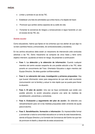 24
 Limitar y controlar el uso de las TIC.
 Establecer una lista de actividades que antes hacía y ha dejado de hacer.
 Promover que cambie ciertos aspectos de su estilo de vida.
 Fomentar la conciencia de riesgos y consecuencias si sigue haciendo un uso
en exceso de las TIC, etc.
Ámbito escolar
Como educadores, habría que fijarse en los síntomas que nos alertan de que algo no
va bien (cambios físicos y emocionales, de conducta/sociales y escolares).
En los centros educativos debe existir un mecanismo de intervención ante conductas
adictivas a las TIC. Dicho mecanismo se compone de cinco fases y tiene como
objetivo intervenir, ayudando al menor en riesgo. Se presentan a continuación:
 Fase 1. La detección y la obtención de información: Cuando cualquier
miembro del centro escolar sospecha de una posible adicción a las TIC, debe
ponerlo en conocimiento del Tutor, Orientador Educativo o algún miembro del
Equipo Directivo. Se debe guardar confidencialidad.
 Fase 2. La valoración del caso, investigación y primeras propuestas: Hay
que buscar información veraz para asegurarnos de que esto está ocurriendo
(comunicación con la familia) y actuar lo más rápido que se pueda para frenar
la situación.
 Fase 3. El plan de acción: Una vez se haya corroborado que existe una
posible adicción, la acción educativa propone una serie de medidas de
sensibilización, preventivas y correctoras.
 Fase 4. Evaluación y seguimiento del plan de acción: Se obtendrá una
retroalimentación para ver si las medidas propuestas están sirviendo de ayuda
para el alumno.
 Fase 5. Sensibilización, formación e información: Es imprescindible formar
y concienciar a toda la comunidad educativa en un tema de esta trascendencia,
siendo el Equipo Directivo y la Comisión de Convivencia del Centro los que han
de promover el diseño y desarrollo de estas actuaciones.
 