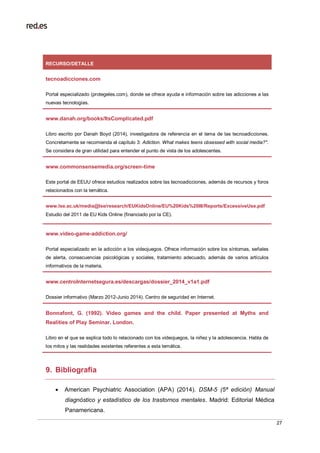 27
9. Bibliografía
 American Psychiatric Association (APA) (2014). DSM-5 (5ª edición) Manual
diagnóstico y estadístico de los trastornos mentales. Madrid: Editorial Médica
Panamericana.
RECURSO/DETALLE
tecnoadicciones.com
Portal especializado (protegeles.com), donde se ofrece ayuda e información sobre las adicciones a las
nuevas tecnologías.
www.danah.org/books/ItsComplicated.pdf
Libro escrito por Danah Boyd (2014), investigadora de referencia en el tema de las tecnoadicciones.
Concretamente se recomienda el capítulo 3: Adiction. What makes teens obsessed with social media?".
Se considera de gran utilidad para entender el punto de vista de los adolescentes.
www.commonsensemedia.org/screen-time
Este portal de EEUU ofrece estudios realizados sobre las tecnoadicciones, además de recursos y foros
relacionados con la temática.
www.lse.ac.uk/media@lse/research/EUKidsOnline/EU%20Kids%20III/Reports/ExcessiveUse.pdf
Estudio del 2011 de EU Kids Online (financiado por la CE).
www.video-game-addiction.org/
Portal especializado en la adicción a los videojuegos. Ofrece información sobre los síntomas, señales
de alerta, consecuencias psicológicas y sociales, tratamiento adecuado, además de varios artículos
informativos de la materia.
www.centroInternetsegura.es/descargas/dossier_2014_v1a1.pdf
Dossier informativo (Marzo 2012-Junio 2014). Centro de seguridad en Internet.
Bonnafont, G. (1992). Video games and the child. Paper presented at Myths and
Realities of Play Seminar. London.
Libro en el que se explica todo lo relacionado con los videojuegos, la niñez y la adolescencia. Habla de
los mitos y las realidades existentes referentes a esta temática.
 