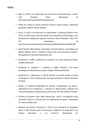 28
 Boyd, D. (2014). It’s complicated: the social lives of networked teens. London:
Yale University Press. Recuperado de
http://www.danah.org/books/ItsComplicated.pdf.
 Chóliz, M., y Marco C. (2012). Adicción a Internet y redes sociales. Tratamiento
psicológico. Madrid: Alianza Editorial.
 Cía A. H. (2013). Las adicciones no relacionadas a sustancias (DSM-5, APA,
2013): un primer paso hacia la inclusión de las Adicciones Conductuales en las
clasificaciones categoriales vigentes. Revista de Neuro-Psiquiatría, 76(4), 210-
217. Recuperado de
http://www.upch.edu.pe/famed/revista/index.php/RNP/article/view/1699/1665
 David Smahel, Ellen Helsper, Lelia Green, Veronika Kalmus, Lukas Blinka and
Kjartan Ólafsson (2012). “Excessive Internet Use among European Children”.
Recuperado de: http://www.eukidsonline.net/
 Echeburúa, E. (1999). ¿Adicciones sin drogas? Las nuevas adicciones. Bilbao:
Desclée de Brouwer.
 Echeburúa, E., Labrador, F., y Becoña, E. (2009). Adicción a las nuevas
tecnologías en adolescentes y jóvenes. Madrid: Ediciones Pirámide.
 Echeburúa, E., y Requesens, A. (2012). Adicción a las redes sociales y nuevas
tecnologías en niños y adolescentes. Guía para educadores. Madrid: Ediciones
Pirámide.
 Estallo, J. A. (2009). El diagnóstico de “adicción a videojuegos”: uso, abuso y
dependencia. En E. Echeburúa, F., Labrador y E. Becoña (Eds.), Adicción a las
nuevas tecnologías en adolescentes y jóvenes (pp.151-166). Madrid: Pirámide.
 Funded by European Union Safer Internet plus (2012). “Investigación sobre
conductas adictivas a Internet entre los adolescentes europeos”. Recuperado
de: www.eunetadb.eu/es
 Ministerio del Interior. Instrucción nº 7/2013 de la Secretaría de Seguridad,
sobre el “Plan Director para la Convivencia y Mejora de la Seguridad en los
Centros Educativos y sus Entornos”. Recuperado de:
 