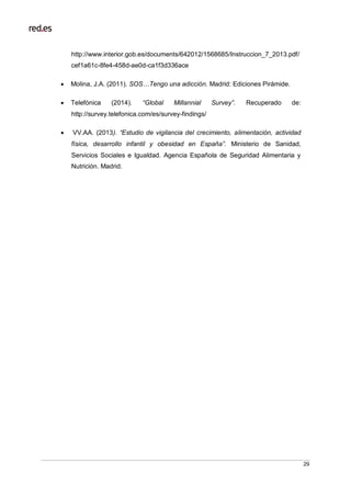 29
http://www.interior.gob.es/documents/642012/1568685/Instruccion_7_2013.pdf/
cef1a61c-8fe4-458d-ae0d-ca1f3d336ace
 Molina, J.A. (2011). SOS…Tengo una adicción. Madrid: Ediciones Pirámide.
 Telefónica (2014). “Global Millannial Survey”. Recuperado de:
http://survey.telefonica.com/es/survey-findings/
 VV.AA. (2013). “Estudio de vigilancia del crecimiento, alimentación, actividad
física, desarrollo infantil y obesidad en España”. Ministerio de Sanidad,
Servicios Sociales e Igualdad. Agencia Española de Seguridad Alimentaria y
Nutrición. Madrid.
 